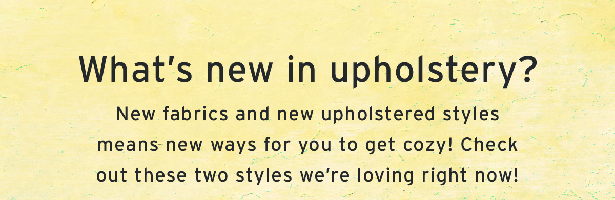 What’s new in upholstery? | New fabrics and new upholstered styles means new ways for you to get cozy! Check out these two styles we’re loving right now!