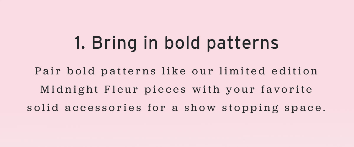 1. Bring in bold patterns | Pair bold patterns like our limited edition Midnight Fleur pieces with your favorite solid accessories for a show stopping space.