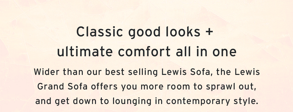 Classic good looks +  ultimate comfort all in one | Wider than our best selling Lewis Sofa, the Lewis Grand Sofa offers you more room to sprawl out, and get down to lounging in contemporary style.