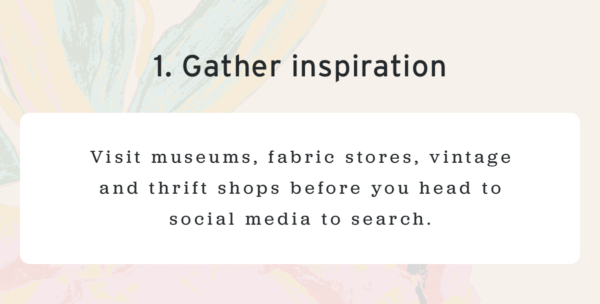 1. Gather inspiration | Visit museums, fabric stores, vintage and thrift shops before you head to social media to search.