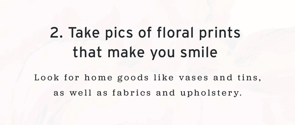 2. Take pics of floral prints  that make you smile  | Look for home goods like vases and tins, as well as fabrics and upholstery.