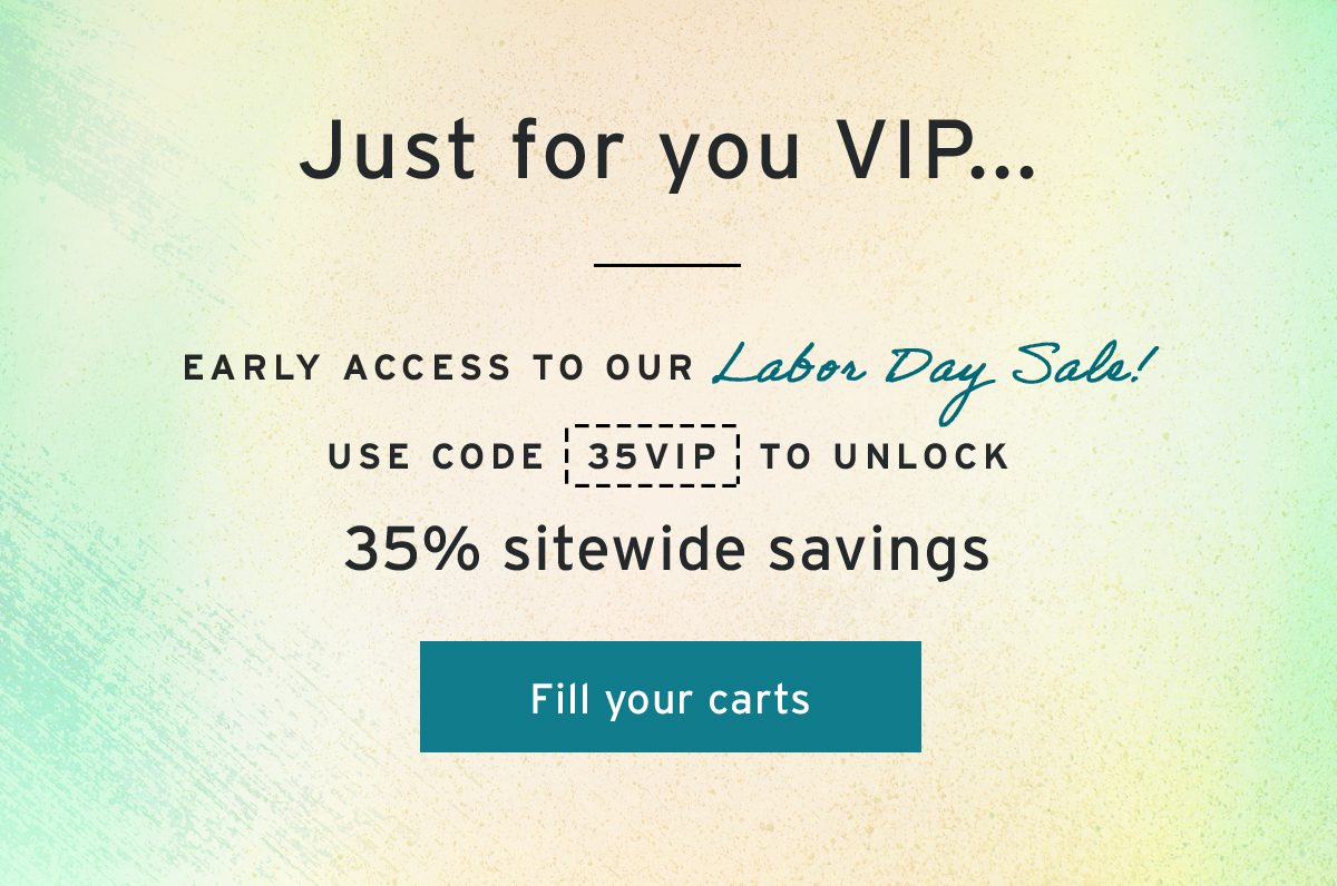 Just for you VIP...  | early access to OUR Labor Day Sale! | Use code  35VIP   to UNLOCK  35% sitewide savings  | Fill your carts