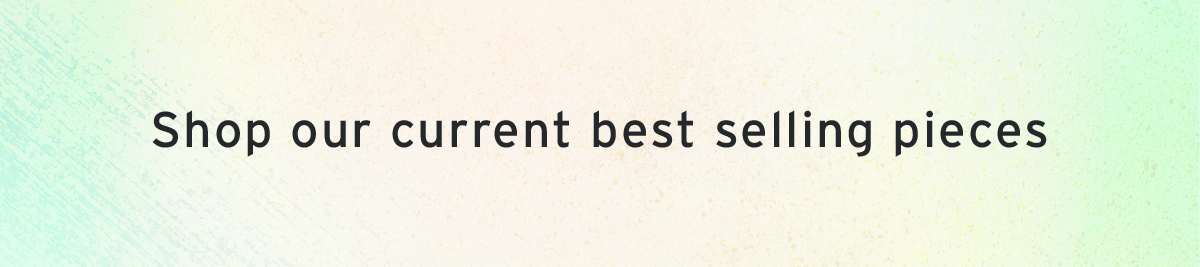 Shop our current best selling pieces