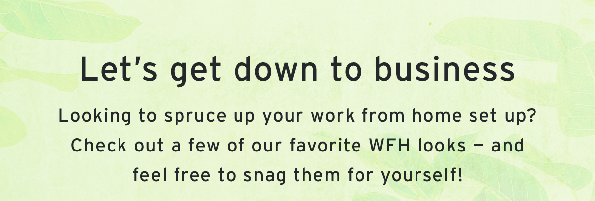 Let’s get down to business | Looking to spruce up your work from home set up? Check out a few of our favorite WFH looks — and feel free to snag them for yourself!