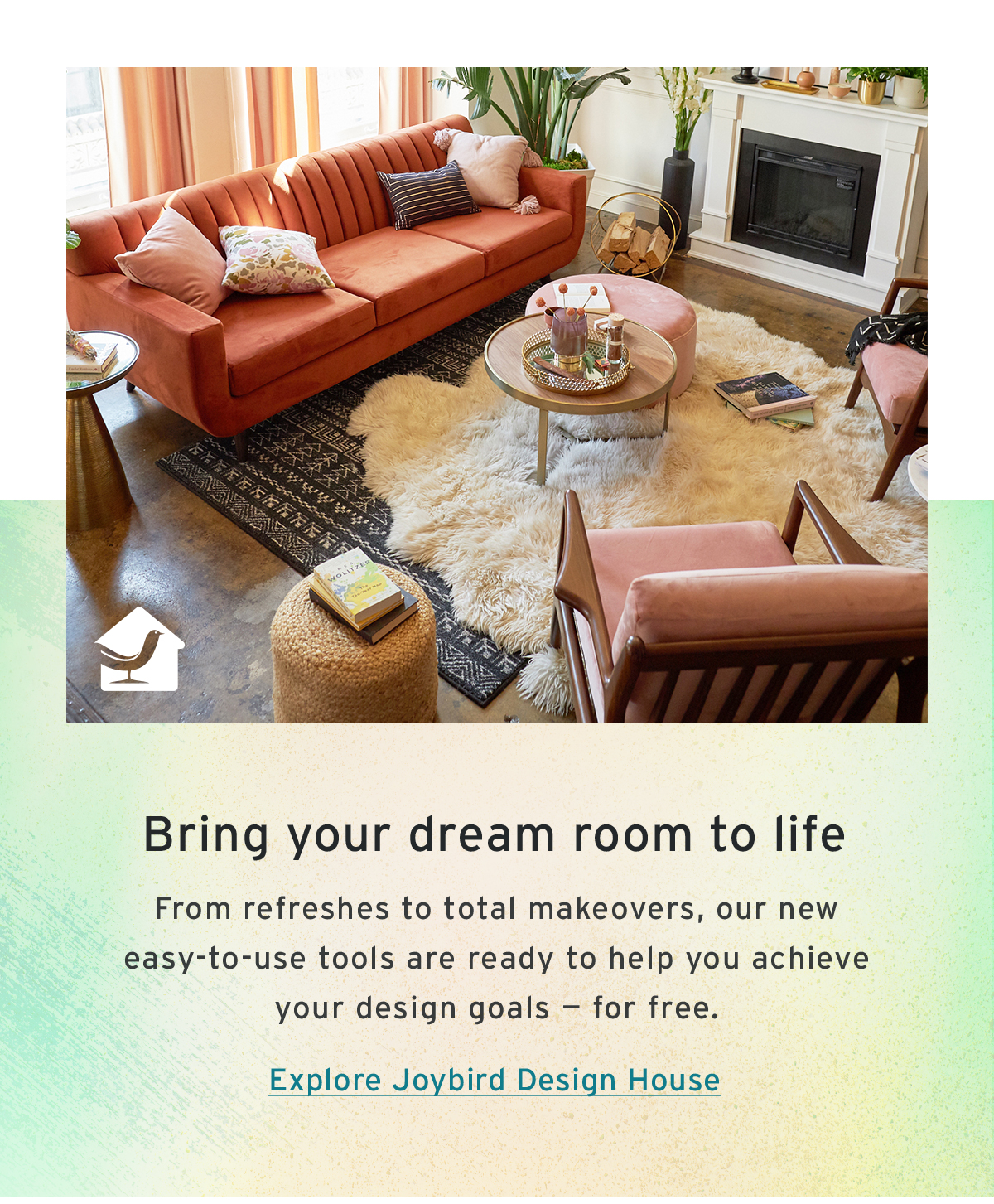 Bring your dream room to life | From refreshes to total makeovers, our new easy-to-use tools are ready to help you achieve your design goals — for free. | Explore Joybird Design House