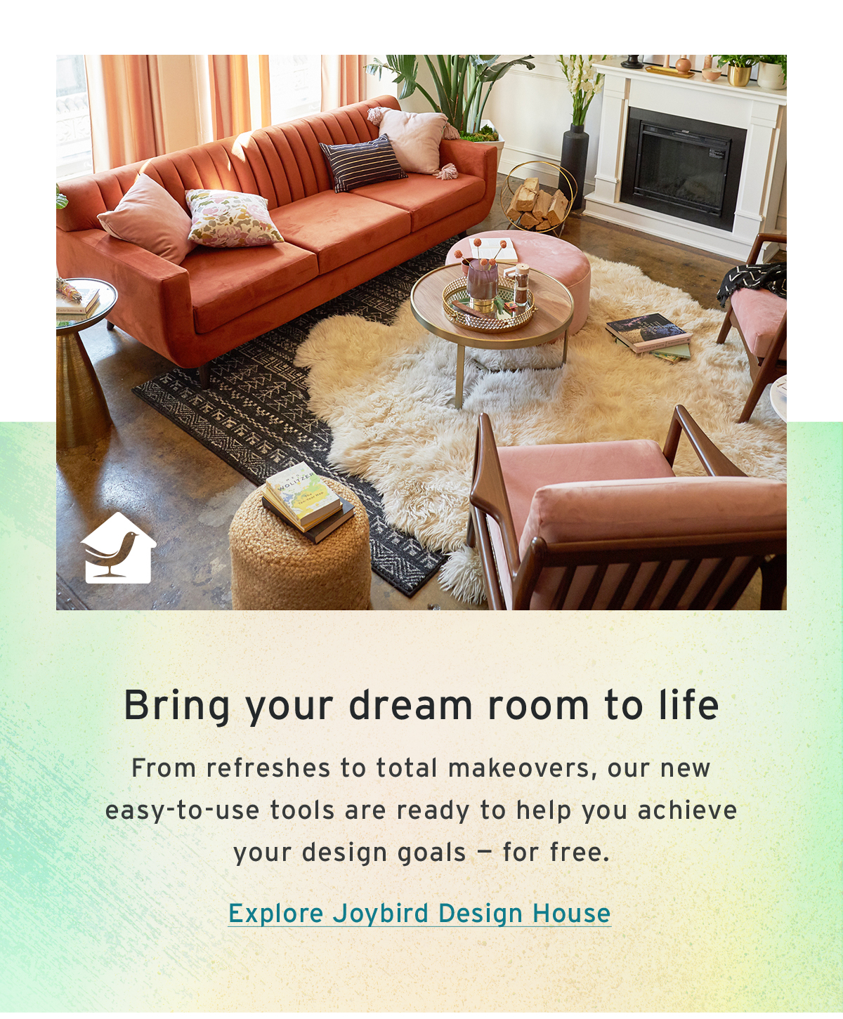 Bring your dream room to life | From refreshes to total makeovers, our new easy-to-use tools are ready to help you achieve your design goals — for free. | Explore Joybird Design House