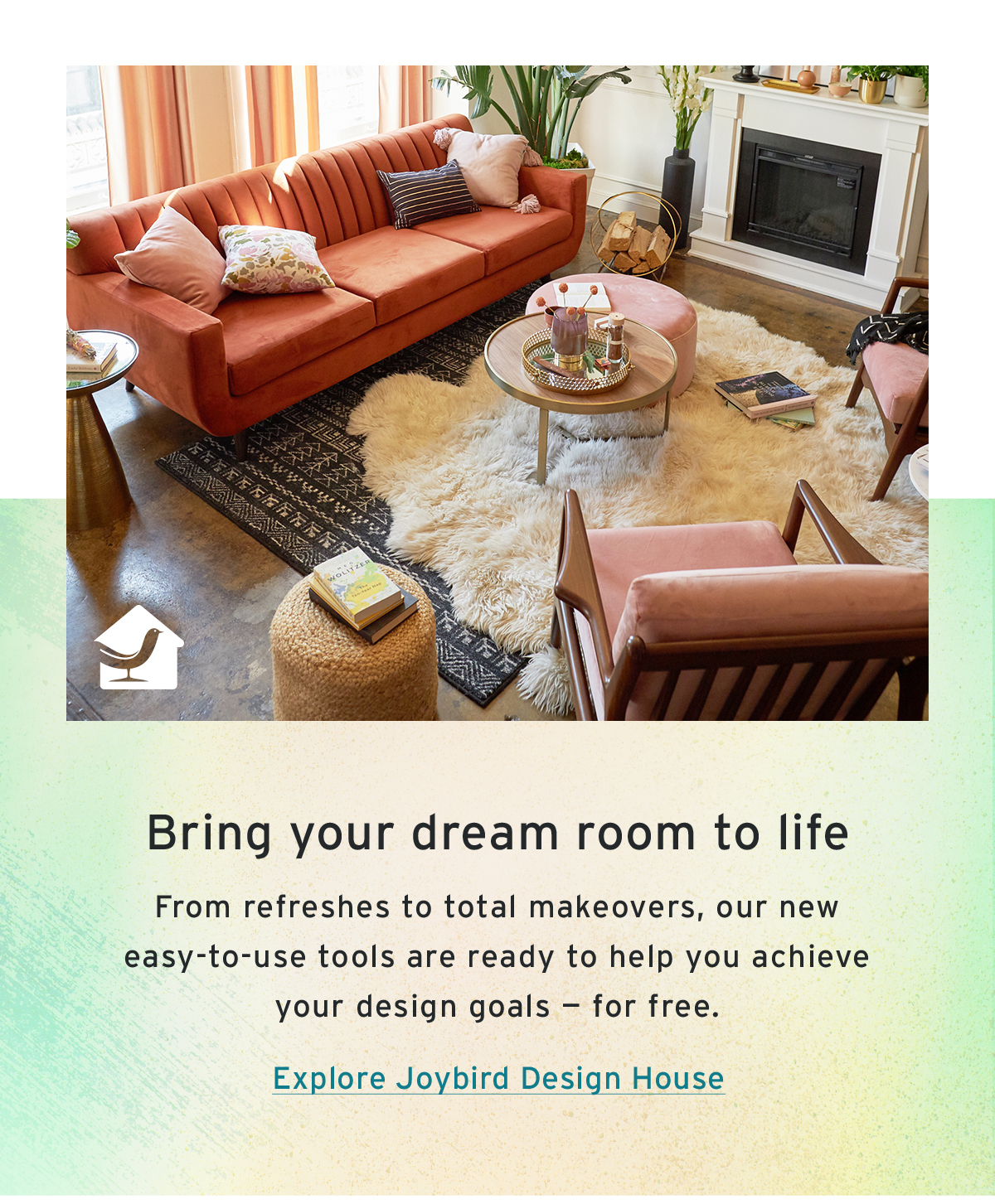 Bring your dream room to life | From refreshes to total makeovers, our new easy-to-use tools are ready to help you achieve your design goals — for free. | Explore Joybird Design House
