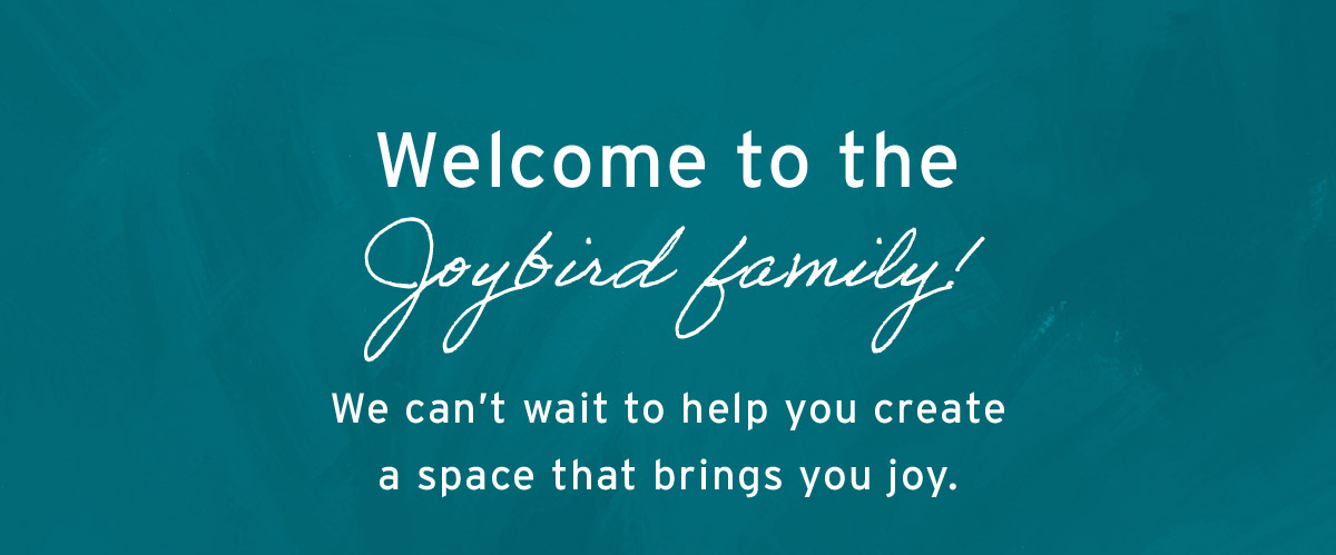 Welcome to the Joybird family! We can't wait to help you create a space that brings you joy.