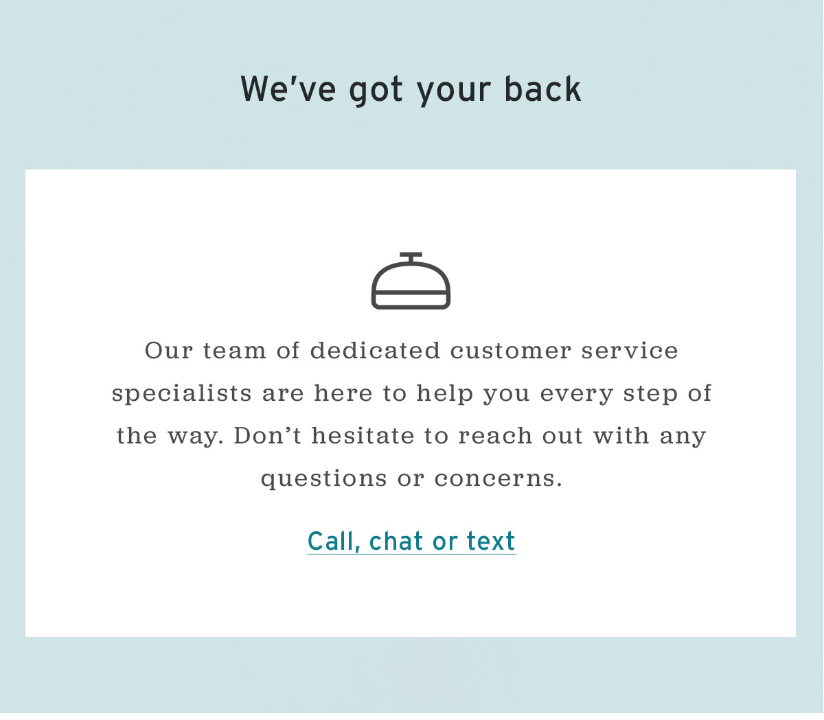 We've got your back | Our dedicated customer service specialists are here to help you every step of the way. | Call, chat or text