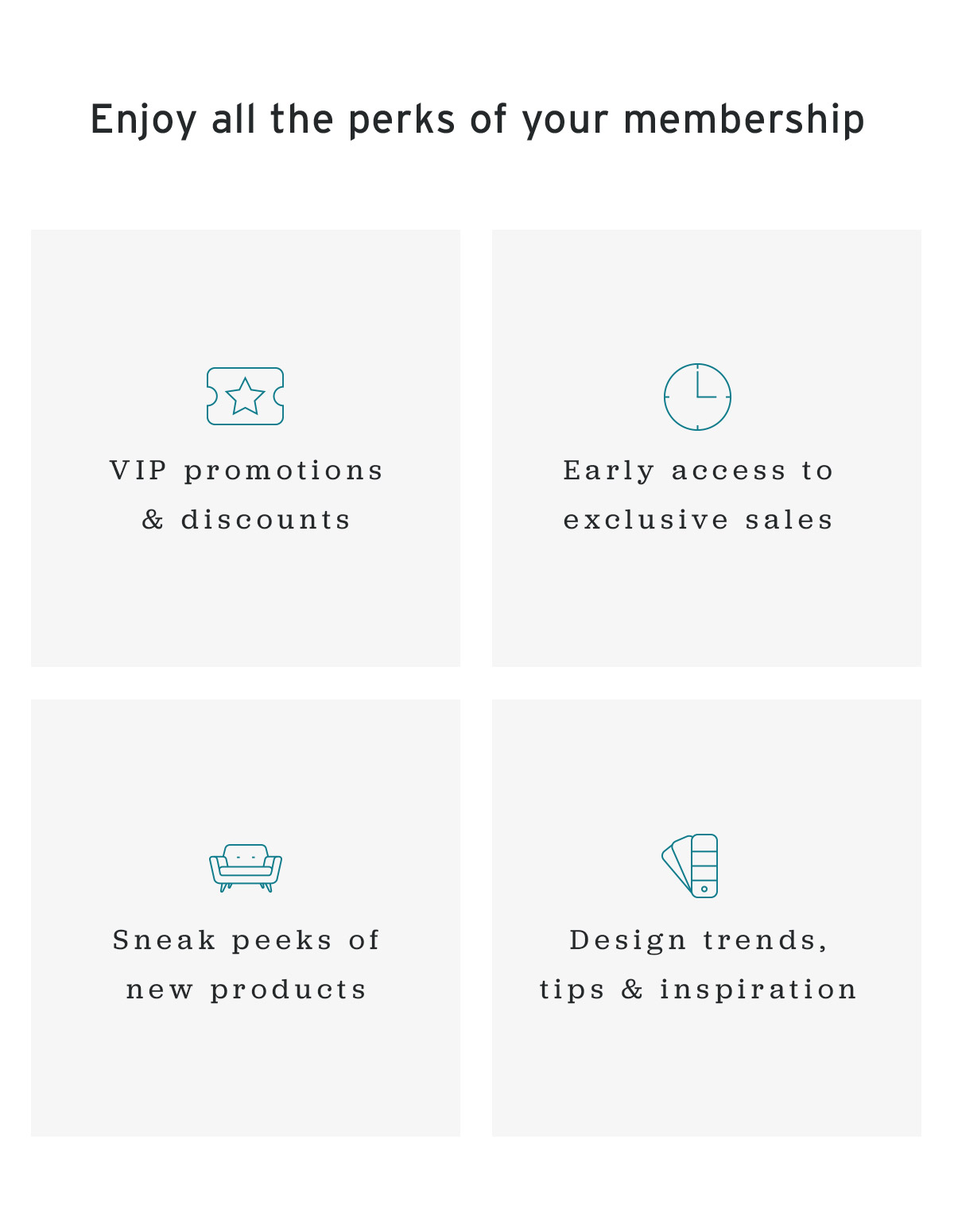 Enjoy the perks of your membership - VIP promotions and discounts | Early access to exclusive sales | Sneak peeks of new products | Design trends, tips and inspiration