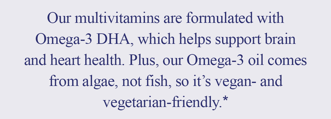 Our multivitamins are formulated with Omega-3 DHA, which helps support brain and heart health. Plus, our Omega-3 oil comes from algae, not fish, so it's vegan- and vegetarian-friendly.* 