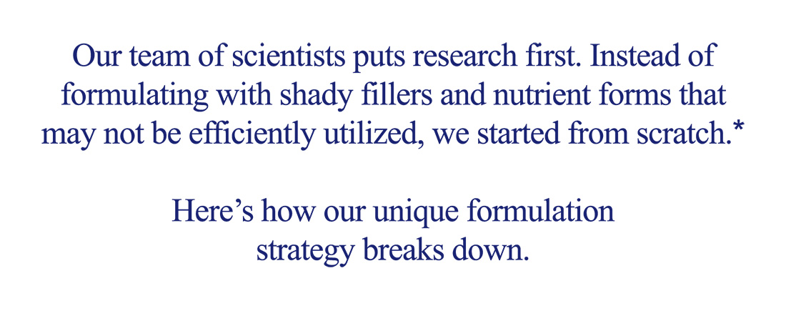 Our team of scientists puts research first. Instead of formulating with shady fillers and nutrient forms that may not be efficiently utilized, we started from scratch.*