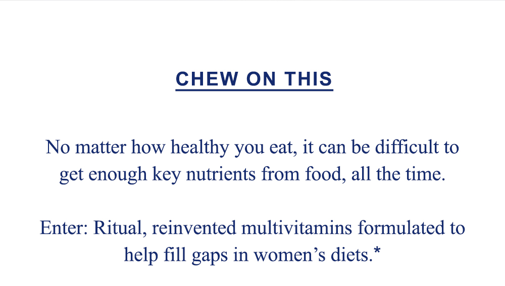 Chew on this: No matter how healthy you eat, it can be difficult to get enough key nutrients from food, all the time. Enter: Ritual, reinvented multivitamins formulated to help fill gaps in women's diets.*